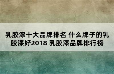 乳胶漆十大品牌排名 什么牌子的乳胶漆好2018 乳胶漆品牌排行榜